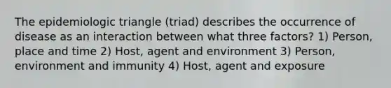 The epidemiologic triangle (triad) describes the occurrence of disease as an interaction between what three factors? 1) Person, place and time 2) Host, agent and environment 3) Person, environment and immunity 4) Host, agent and exposure