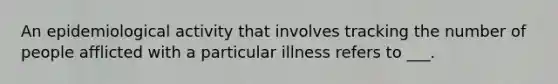 An epidemiological activity that involves tracking the number of people afflicted with a particular illness refers to ___.