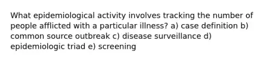 What epidemiological activity involves tracking the number of people afflicted with a particular illness? a) case definition b) common source outbreak c) disease surveillance d) epidemiologic triad e) screening