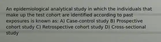 An epidemiological analytical study in which the individuals that make up the test cohort are identified according to past exposures is known as: A) Case-control study B) Prospective cohort study C) Retrospective cohort study D) Cross-sectional study