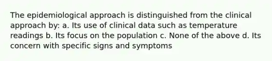 The epidemiological approach is distinguished from the clinical approach by: a. Its use of clinical data such as temperature readings b. Its focus on the population c. None of the above d. Its concern with specific signs and symptoms