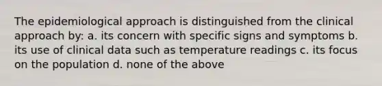 The epidemiological approach is distinguished from the clinical approach by: a. its concern with specific signs and symptoms b. its use of clinical data such as temperature readings c. its focus on the population d. none of the above