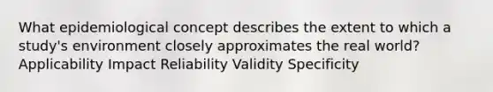 What epidemiological concept describes the extent to which a study's environment closely approximates the real world? Applicability Impact Reliability Validity Specificity