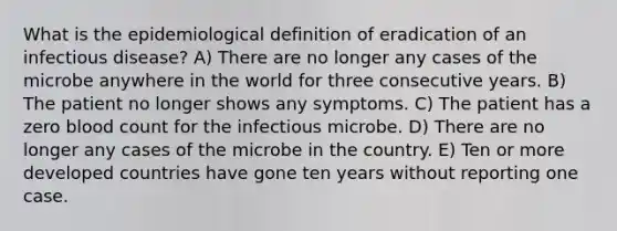 What is the epidemiological definition of eradication of an infectious disease? A) There are no longer any cases of the microbe anywhere in the world for three consecutive years. B) The patient no longer shows any symptoms. C) The patient has a zero blood count for the infectious microbe. D) There are no longer any cases of the microbe in the country. E) Ten or more developed countries have gone ten years without reporting one case.