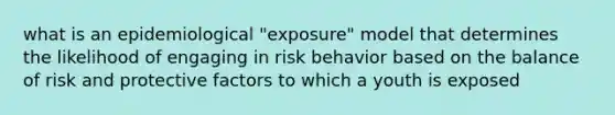 what is an epidemiological "exposure" model that determines the likelihood of engaging in risk behavior based on the balance of risk and protective factors to which a youth is exposed