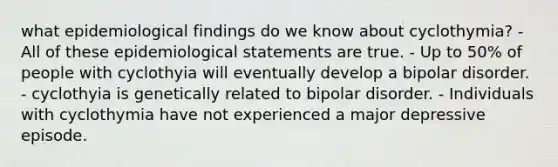 what epidemiological findings do we know about cyclothymia? - All of these epidemiological statements are true. - Up to 50% of people with cyclothyia will eventually develop a bipolar disorder. - cyclothyia is genetically related to bipolar disorder. - Individuals with cyclothymia have not experienced a major depressive episode.