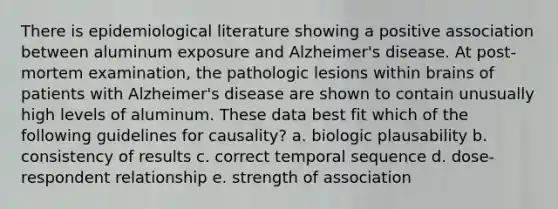 There is epidemiological literature showing a positive association between aluminum exposure and Alzheimer's disease. At post-mortem examination, the pathologic lesions within brains of patients with Alzheimer's disease are shown to contain unusually high levels of aluminum. These data best fit which of the following guidelines for causality? a. biologic plausability b. consistency of results c. correct temporal sequence d. dose-respondent relationship e. strength of association