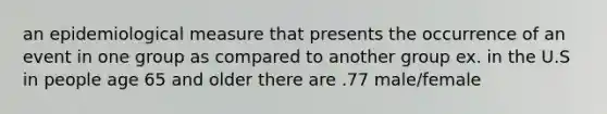 an epidemiological measure that presents the occurrence of an event in one group as compared to another group ex. in the U.S in people age 65 and older there are .77 male/female