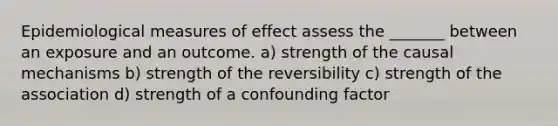 Epidemiological measures of effect assess the _______ between an exposure and an outcome. a) strength of the causal mechanisms b) strength of the reversibility c) strength of the association d) strength of a confounding factor