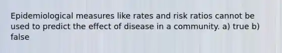 Epidemiological measures like rates and risk ratios cannot be used to predict the effect of disease in a community. a) true b) false