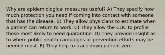 Why are epidemiological measures useful? A) They specify how much protection you need if coming into contact with someone that has the disease. B) They allow physicians to estimate when a patient can return to work. C) They allow the CDC to profile those most likely to need quarantine. D) They provide insight as to where public health campaigns or prevention efforts may be needed most. E) They help to track down patient zero.