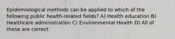 Epidemiological methods can be applied to which of the following public health-related fields? A) Health education B) Healthcare administration C) Environmental Health D) All of these are correct