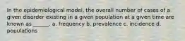 In the epidemiological model, the overall number of cases of a given disorder existing in a given population at a given time are known as ______. a. frequency b. prevalence c. incidence d. populations