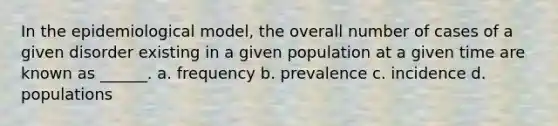 In the epidemiological model, the overall number of cases of a given disorder existing in a given population at a given time are known as ______. a. frequency b. prevalence c. incidence d. populations