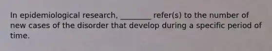 In epidemiological research, ________ refer(s) to the number of new cases of the disorder that develop during a specific period of time.