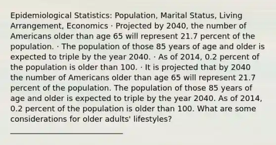 Epidemiological Statistics: Population, Marital Status, Living Arrangement, Economics · Projected by 2040, the number of Americans older than age 65 will represent 21.7 percent of the population. · The population of those 85 years of age and older is expected to triple by the year 2040. · As of 2014, 0.2 percent of the population is older than 100. · It is projected that by 2040 the number of Americans older than age 65 will represent 21.7 percent of the population. The population of those 85 years of age and older is expected to triple by the year 2040. As of 2014, 0.2 percent of the population is older than 100. What are some considerations for older adults' lifestyles? _____________________________