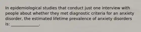 In epidemiological studies that conduct just one interview with people about whether they met diagnostic criteria for an anxiety disorder, the estimated lifetime prevalence of anxiety disorders is: ______________.