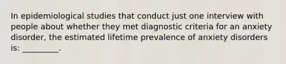 In epidemiological studies that conduct just one interview with people about whether they met diagnostic criteria for an anxiety disorder, the estimated lifetime prevalence of anxiety disorders is: _________.