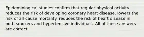 Epidemiological studies confirm that regular physical activity reduces the risk of developing coronary heart disease. lowers the risk of all-cause mortality. reduces the risk of heart disease in both smokers and hypertensive individuals. All of these answers are correct.