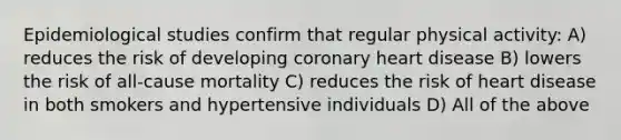 Epidemiological studies confirm that regular physical activity: A) reduces the risk of developing coronary heart disease B) lowers the risk of all-cause mortality C) reduces the risk of heart disease in both smokers and hypertensive individuals D) All of the above