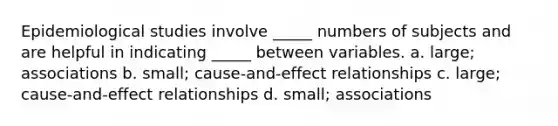 Epidemiological studies involve _____ numbers of subjects and are helpful in indicating _____ between variables. a. large; associations b. small; cause-and-effect relationships c. large; cause-and-effect relationships d. small; associations