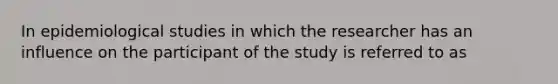 In epidemiological studies in which the researcher has an influence on the participant of the study is referred to as