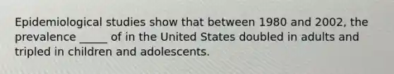 Epidemiological studies show that between 1980 and 2002, the prevalence _____ of in the United States doubled in adults and tripled in children and adolescents.