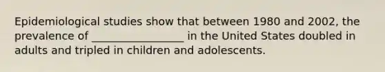 Epidemiological studies show that between 1980 and 2002, the prevalence of _________________ in the United States doubled in adults and tripled in children and adolescents.