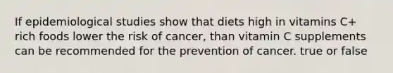 If epidemiological studies show that diets high in vitamins C+ rich foods lower the risk of cancer, than vitamin C supplements can be recommended for the prevention of cancer. true or false