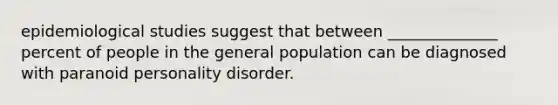 epidemiological studies suggest that between ______________ percent of people in the general population can be diagnosed with paranoid personality disorder.