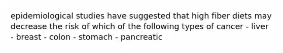 epidemiological studies have suggested that high fiber diets may decrease the risk of which of the following types of cancer - liver - breast - colon - stomach - pancreatic