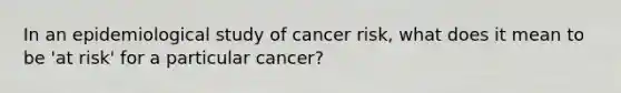 In an epidemiological study of cancer risk, what does it mean to be 'at risk' for a particular cancer?