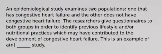 An epidemiological study examines two populations: one that has congestive heart failure and the other does not have congestive heart failure. The researchers give questionnaires to both groups in order to identify previous lifestyle and/or nutritional practices which may have contributed to the development of congestive heart failure. This is an example of a(n) ______ study.