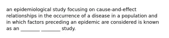 an epidemiological study focusing on cause-and-effect relationships in the occurrence of a disease in a population and in which factors preceding an epidemic are considered is known as an ________ ________ study.