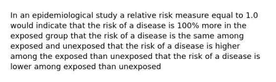 In an epidemiological study a relative risk measure equal to 1.0 would indicate that the risk of a disease is 100% more in the exposed group that the risk of a disease is the same among exposed and unexposed that the risk of a disease is higher among the exposed than unexposed that the risk of a disease is lower among exposed than unexposed