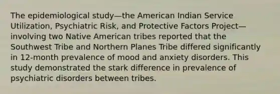 The epidemiological study—the American Indian Service Utilization, Psychiatric Risk, and Protective Factors Project—involving two Native American tribes reported that the Southwest Tribe and Northern Planes Tribe differed significantly in 12-month prevalence of mood and anxiety disorders. This study demonstrated the stark difference in prevalence of psychiatric disorders between tribes.