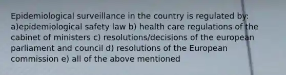 Epidemiological surveillance in the country is regulated by: a)epidemiological safety law b) health care regulations of the cabinet of ministers c) resolutions/decisions of the european parliament and council d) resolutions of the European commission e) all of the above mentioned