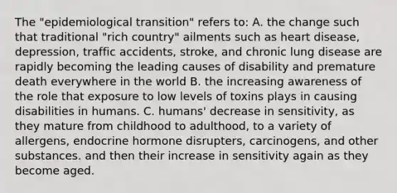 The "epidemiological transition" refers to: A. the change such that traditional "rich country" ailments such as heart disease, depression, traffic accidents, stroke, and chronic lung disease are rapidly becoming the leading causes of disability and premature death everywhere in the world B. the increasing awareness of the role that exposure to low levels of toxins plays in causing disabilities in humans. C. humans' decrease in sensitivity, as they mature from childhood to adulthood, to a variety of allergens, endocrine hormone disrupters, carcinogens, and other substances. and then their increase in sensitivity again as they become aged.