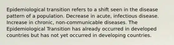 Epidemiological transition refers to a shift seen in the disease pattern of a population. Decrease in acute, infectious disease. Increase in chronic, non-communicable diseases. The Epidemiological Transition has already occurred in developed countries but has not yet occurred in developing countries.