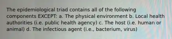 The epidemiological triad contains all of the following components EXCEPT: a. The physical environment b. Local health authorities (i.e. public health agency) c. The host (i.e. human or animal) d. The infectious agent (i.e., bacterium, virus)