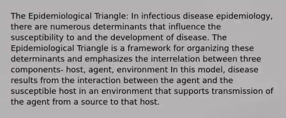 The Epidemiological Triangle: In infectious disease epidemiology, there are numerous determinants that influence the susceptibility to and the development of disease. The Epidemiological Triangle is a framework for organizing these determinants and emphasizes the interrelation between three components- host, agent, environment In this model, disease results from the interaction between the agent and the susceptible host in an environment that supports transmission of the agent from a source to that host.