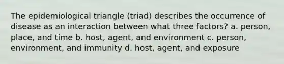 The epidemiological triangle (triad) describes the occurrence of disease as an interaction between what three factors? a. person, place, and time b. host, agent, and environment c. person, environment, and immunity d. host, agent, and exposure