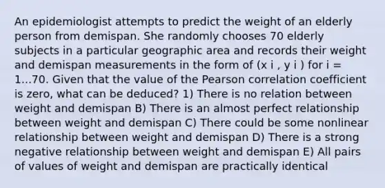 An epidemiologist attempts to predict the weight of an elderly person from demispan. She randomly chooses 70 elderly subjects in a particular geographic area and records their weight and demispan measurements in the form of (x i , y i ) for i = 1...70. Given that the value of the Pearson correlation coefficient is zero, what can be deduced? 1) There is no relation between weight and demispan B) There is an almost perfect relationship between weight and demispan C) There could be some nonlinear relationship between weight and demispan D) There is a strong negative relationship between weight and demispan E) All pairs of values of weight and demispan are practically identical