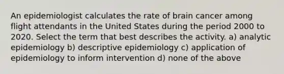 An epidemiologist calculates the rate of brain cancer among flight attendants in the United States during the period 2000 to 2020. Select the term that best describes the activity. a) analytic epidemiology b) descriptive epidemiology c) application of epidemiology to inform intervention d) none of the above