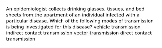 An epidemiologist collects drinking glasses, tissues, and bed sheets from the apartment of an individual infected with a particular disease. Which of the following modes of transmission is being investigated for this disease? vehicle transmission indirect contact transmission vector transmission direct contact transmission