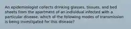 An epidemiologist collects drinking glasses, tissues, and bed sheets from the apartment of an individual infected with a particular disease. which of the following modes of transmission is being investigated for this disease?