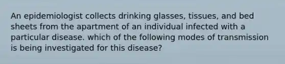 An epidemiologist collects drinking glasses, tissues, and bed sheets from the apartment of an individual infected with a particular disease. which of the following modes of transmission is being investigated for this disease?