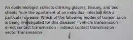 An epidemiologist collects drinking glasses, tissues, and bed sheets from the apartment of an individual infected with a particular disease. Which of the following modes of transmission is being investigated for this disease? - vehicle transmission - direct contact transmission - indirect contact transmission - vector transmission