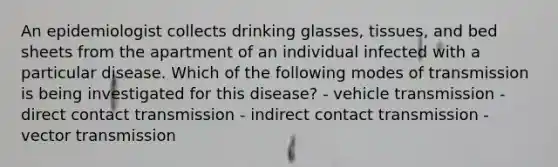 An epidemiologist collects drinking glasses, tissues, and bed sheets from the apartment of an individual infected with a particular disease. Which of the following modes of transmission is being investigated for this disease? - vehicle transmission - direct contact transmission - indirect contact transmission - vector transmission