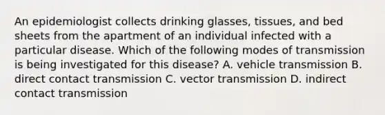 An epidemiologist collects drinking glasses, tissues, and bed sheets from the apartment of an individual infected with a particular disease. Which of the following modes of transmission is being investigated for this disease? A. vehicle transmission B. direct contact transmission C. vector transmission D. indirect contact transmission